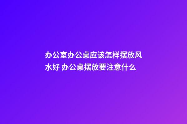 办公室办公桌应该怎样摆放风水好 办公桌摆放要注意什么